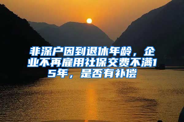 非深户因到退休年龄，企业不再雇用社保交费不满15年，是否有补偿