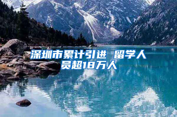 深圳市累计引进 留学人员超18万人