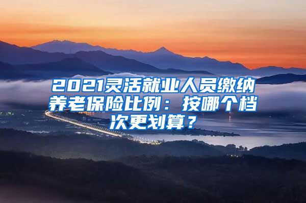 2021灵活就业人员缴纳养老保险比例：按哪个档次更划算？