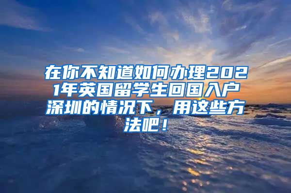 在你不知道如何办理2021年英国留学生回国入户深圳的情况下，用这些方法吧！