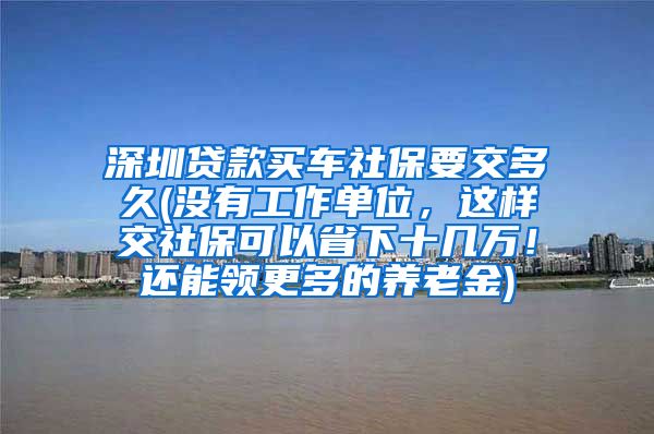 深圳贷款买车社保要交多久(没有工作单位，这样交社保可以省下十几万！还能领更多的养老金)