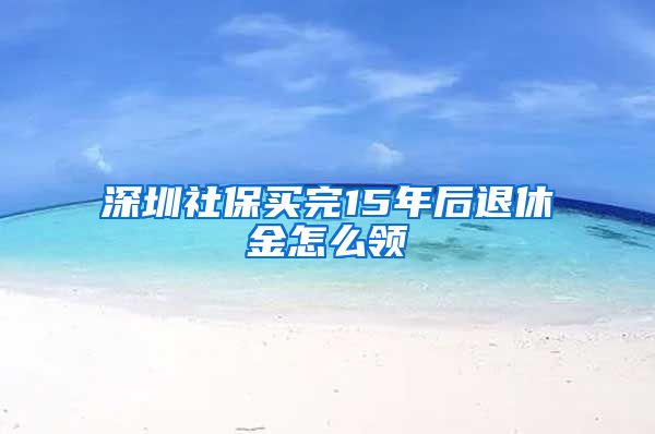 深圳社保买完15年后退休金怎么领