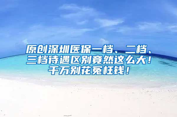 原创深圳医保一档、二档、三档待遇区别竟然这么大！千万别花冤枉钱！