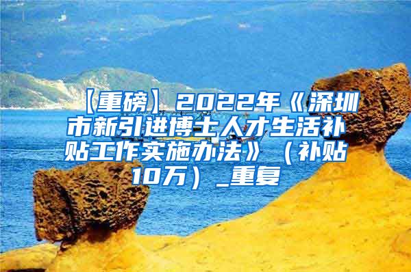 【重磅】2022年《深圳市新引进博士人才生活补贴工作实施办法》（补贴10万）_重复