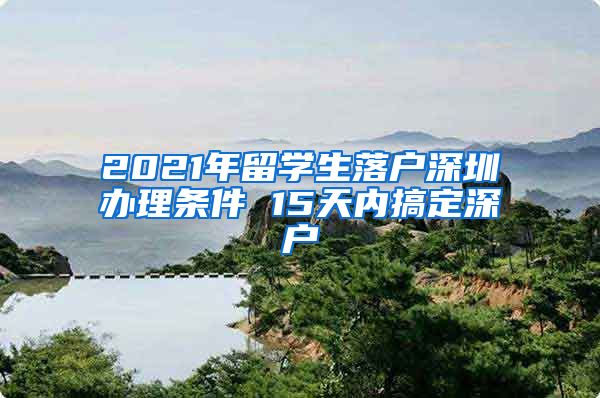 2021年留学生落户深圳办理条件 15天内搞定深户