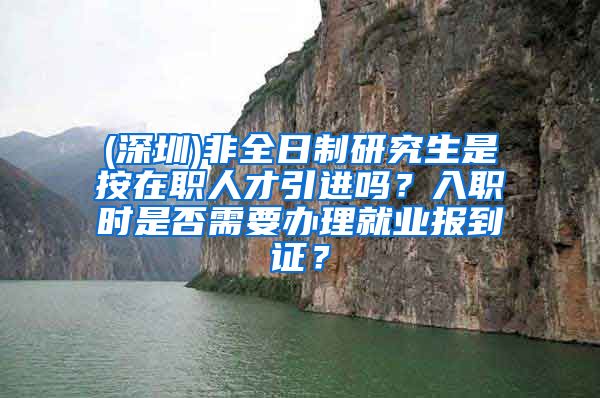 (深圳)非全日制研究生是按在职人才引进吗？入职时是否需要办理就业报到证？