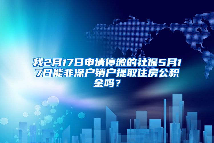 我2月17日申请停缴的社保5月17日能非深户销户提取住房公积金吗？