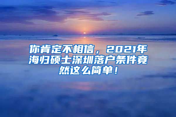 你肯定不相信，2021年海归硕士深圳落户条件竟然这么简单！