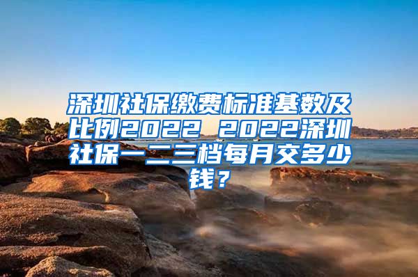 深圳社保缴费标准基数及比例2022 2022深圳社保一二三档每月交多少钱？