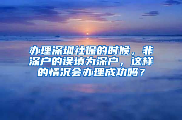 办理深圳社保的时候，非深户的误填为深户，这样的情况会办理成功吗？