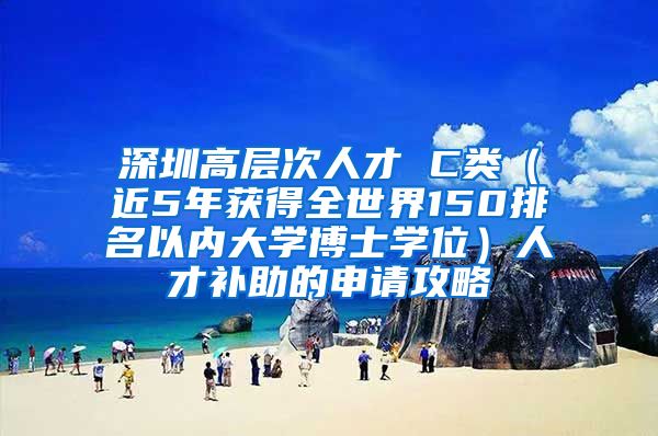 深圳高层次人才 C类（近5年获得全世界150排名以内大学博士学位）人才补助的申请攻略