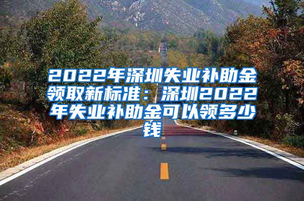 2022年深圳失业补助金领取新标准：深圳2022年失业补助金可以领多少钱