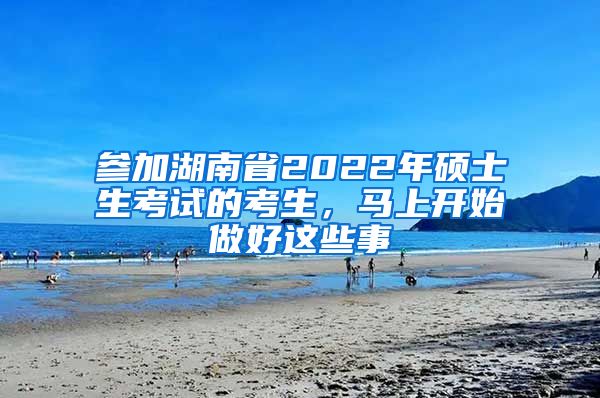 参加湖南省2022年硕士生考试的考生，马上开始做好这些事