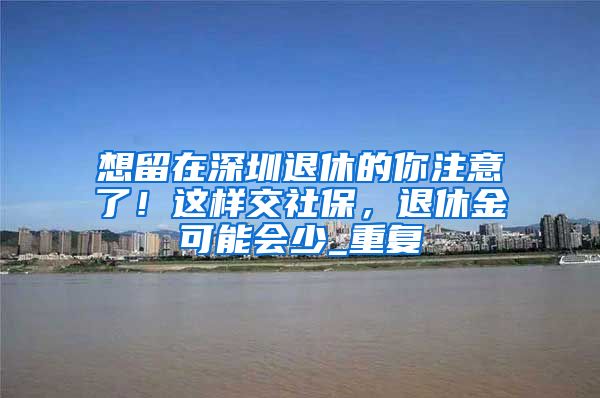 想留在深圳退休的你注意了！这样交社保，退休金可能会少_重复