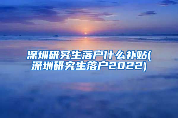 深圳研究生落户什么补贴(深圳研究生落户2022)