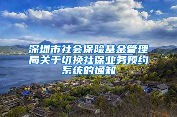 深圳市社会保险基金管理局关于切换社保业务预约系统的通知