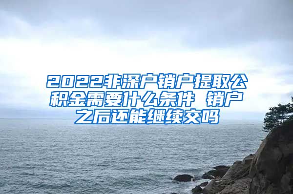 2022非深户销户提取公积金需要什么条件 销户之后还能继续交吗