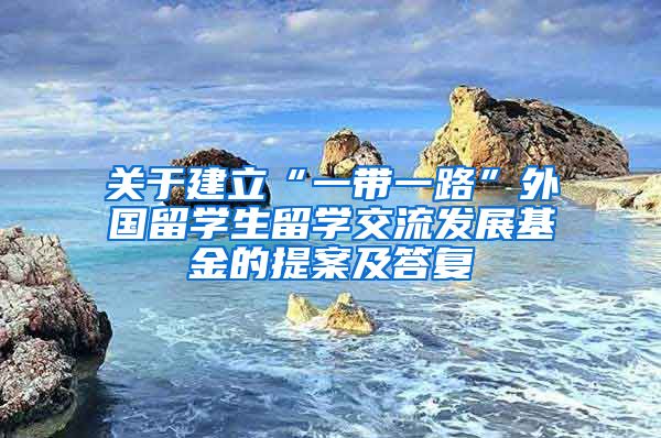 关于建立“一带一路”外国留学生留学交流发展基金的提案及答复