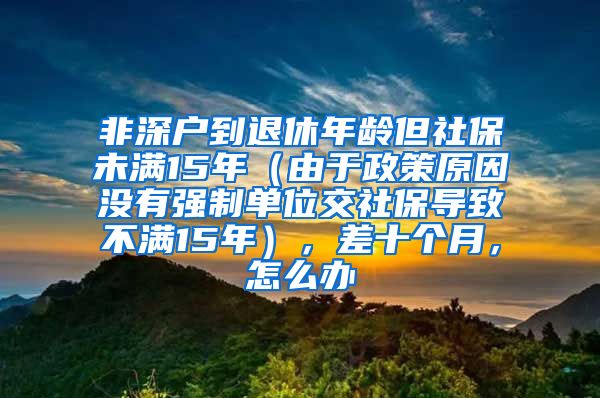 非深户到退休年龄但社保未满15年（由于政策原因没有强制单位交社保导致不满15年），差十个月，怎么办