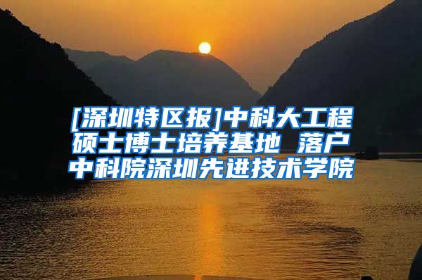 [深圳特区报]中科大工程硕士博士培养基地 落户中科院深圳先进技术学院