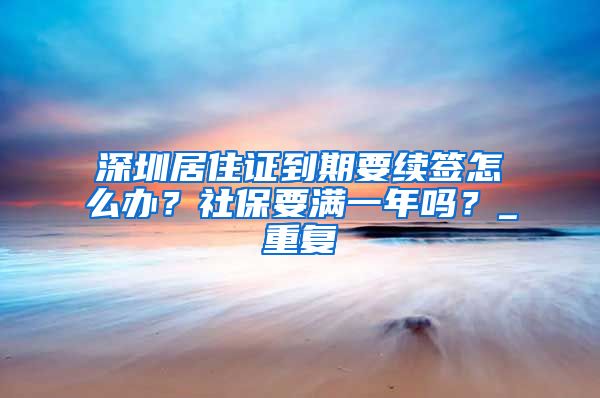 深圳居住证到期要续签怎么办？社保要满一年吗？_重复