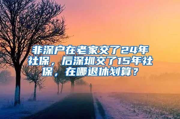 非深户在老家交了24年社保，后深圳交了15年社保，在哪退休划算？