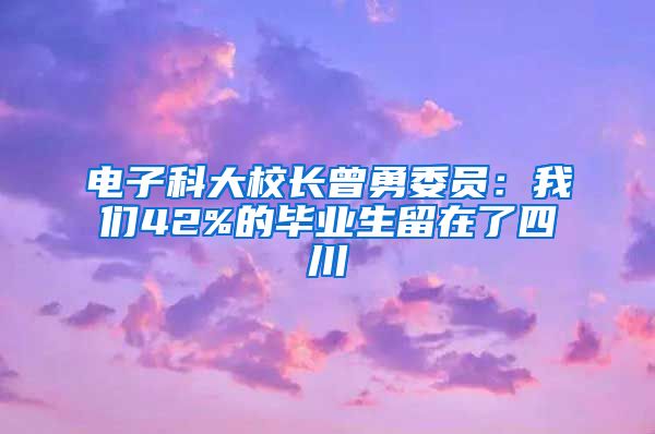 电子科大校长曾勇委员：我们42%的毕业生留在了四川