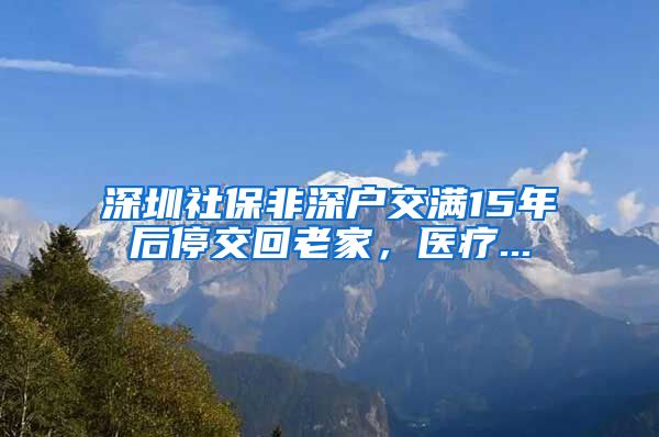 深圳社保非深户交满15年后停交回老家，医疗...