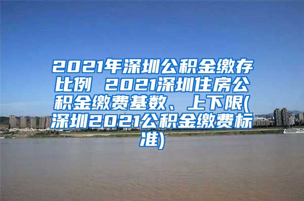 2021年深圳公积金缴存比例 2021深圳住房公积金缴费基数、上下限(深圳2021公积金缴费标准)