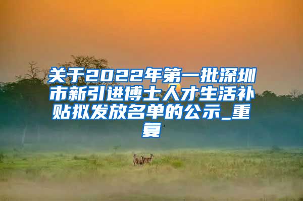 关于2022年第一批深圳市新引进博士人才生活补贴拟发放名单的公示_重复