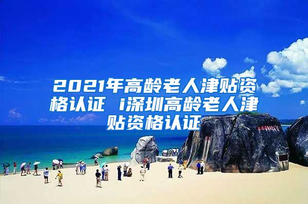 2021年高龄老人津贴资格认证 i深圳高龄老人津贴资格认证