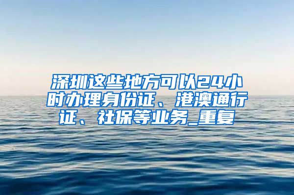 深圳这些地方可以24小时办理身份证、港澳通行证、社保等业务_重复