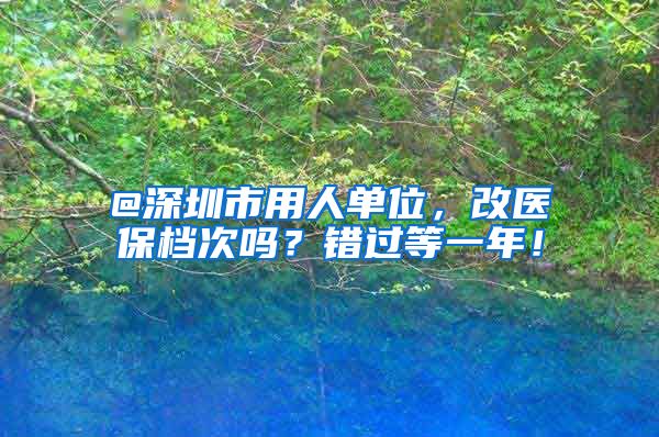 @深圳市用人单位，改医保档次吗？错过等一年！