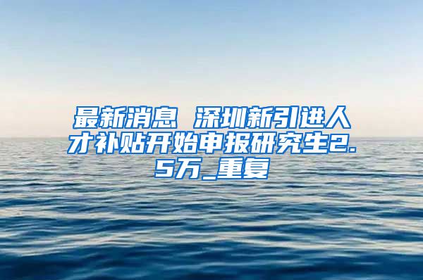 最新消息 深圳新引进人才补贴开始申报研究生2.5万_重复