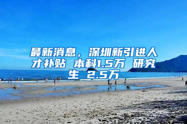 最新消息，深圳新引进人才补贴 本科1.5万 研究生 2.5万