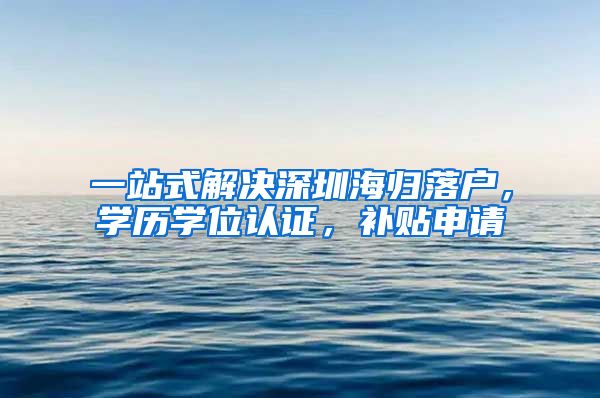 一站式解决深圳海归落户，学历学位认证，补贴申请