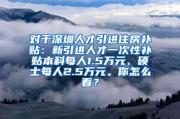 对于深圳人才引进住房补贴：新引进人才一次性补贴本科每人1.5万元、硕士每人2.5万元。你怎么看？