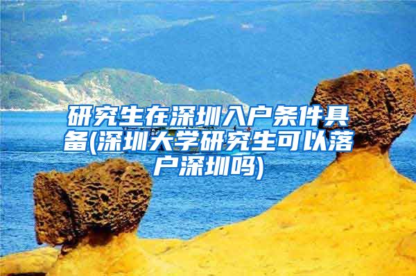 研究生在深圳入户条件具备(深圳大学研究生可以落户深圳吗)