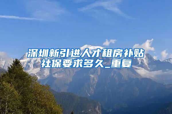 深圳新引进人才租房补贴社保要求多久_重复