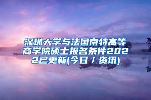 深圳大学与法国南特高等商学院硕士报名条件2022已更新(今日／资讯)