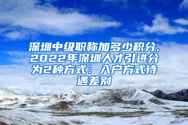 深圳中级职称加多少积分,2022年深圳人才引进分为2种方式：入户方式待遇差别