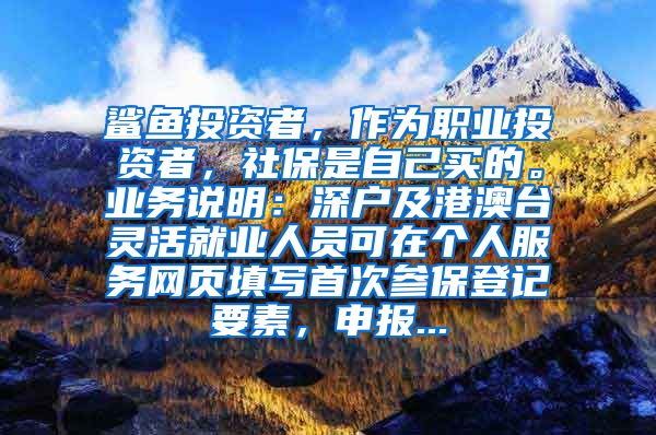 鲨鱼投资者，作为职业投资者，社保是自己买的。业务说明：深户及港澳台灵活就业人员可在个人服务网页填写首次参保登记要素，申报...