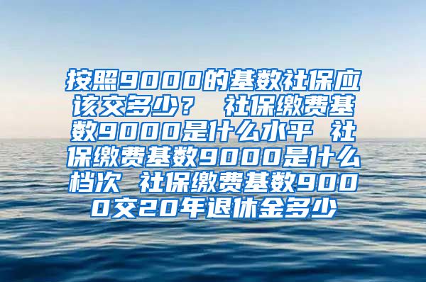 按照9000的基数社保应该交多少？ 社保缴费基数9000是什么水平 社保缴费基数9000是什么档次 社保缴费基数9000交20年退休金多少