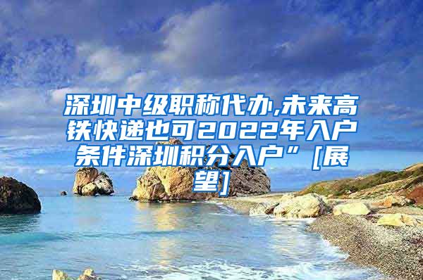 深圳中级职称代办,未来高铁快递也可2022年入户条件深圳积分入户”[展望]