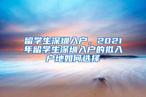 留学生深圳入户，2021年留学生深圳入户的拟入户地如何选择