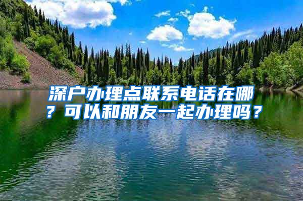 深户办理点联系电话在哪？可以和朋友一起办理吗？