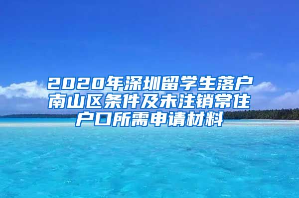 2020年深圳留学生落户南山区条件及未注销常住户口所需申请材料