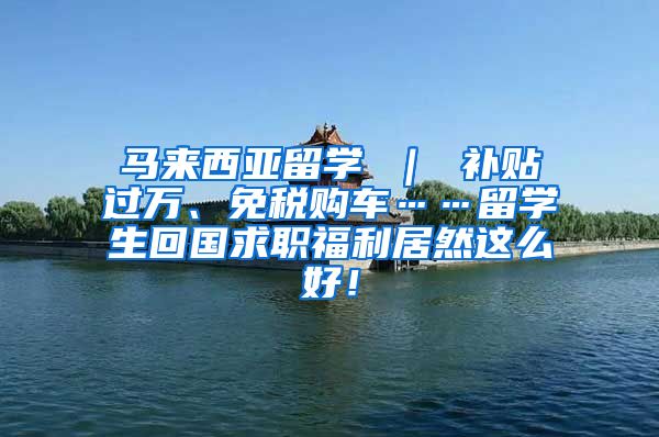 马来西亚留学 ｜ 补贴过万、免税购车……留学生回国求职福利居然这么好！