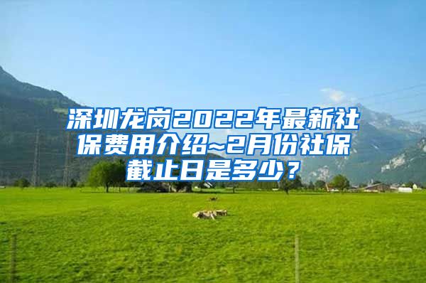 深圳龙岗2022年最新社保费用介绍~2月份社保截止日是多少？