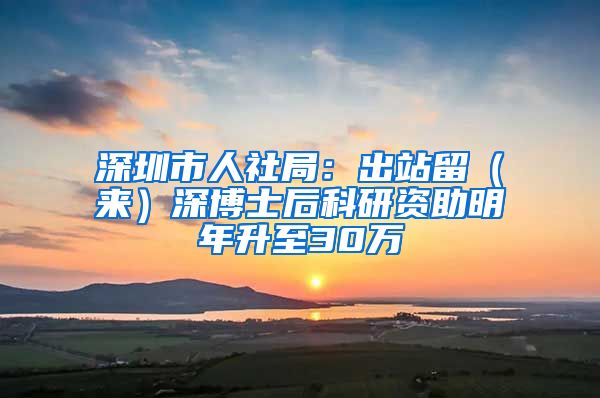 深圳市人社局：出站留（来）深博士后科研资助明年升至30万